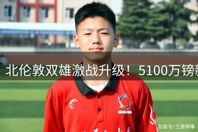 北伦敦双雄激战升级！5100万镑新星争夺战引爆夏窗